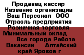 Продавец-кассир › Название организации ­ Ваш Персонал, ООО › Отрасль предприятия ­ Розничная торговля › Минимальный оклад ­ 15 000 - Все города Работа » Вакансии   . Алтайский край,Яровое г.